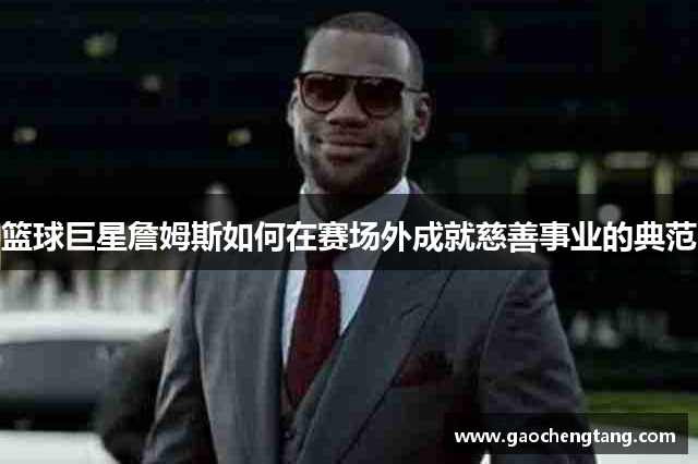 篮球巨星詹姆斯如何在赛场外成就慈善事业的典范