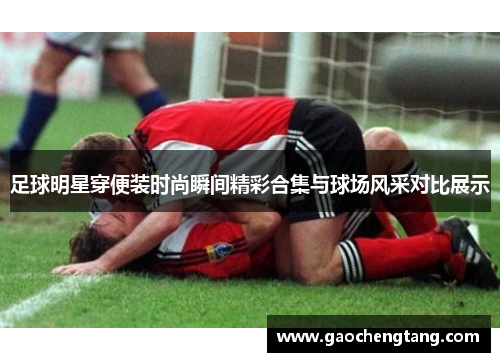 足球明星穿便装时尚瞬间精彩合集与球场风采对比展示
