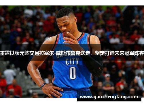 雷霆以状元签交易拉塞尔-威斯布鲁克送走，坚定打造未来冠军阵容