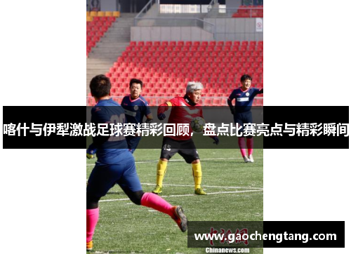 喀什与伊犁激战足球赛精彩回顾，盘点比赛亮点与精彩瞬间