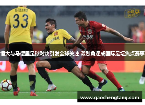 恒大与马德里足球对决引发全球关注 激烈角逐成国际足坛焦点赛事